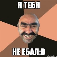 я тебя не ебал:d