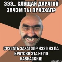 эээ... слущай дарагой зачэм ты приэхал? срэзать захатэл? нэээ нэ па братски эта не по кавказски!