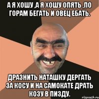 а я хошу ,а я хошу опять ,по горам бегать и овец ебать. дразнить наташку дергать за косу и на самокате драть козу в пизду.