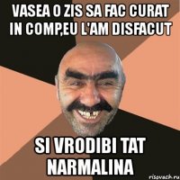 vasea o zis sa fac curat in comp,eu l'am disfacut si vrodibi tat narmalina