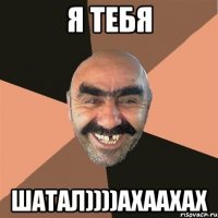 я тебя шатал))))ахаахах