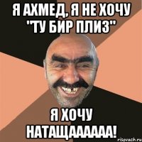 я ахмед, я не хочу "ту бир плиз" я хочу натащаааааа!