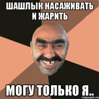 шашлык насаживать и жарить могу только я..