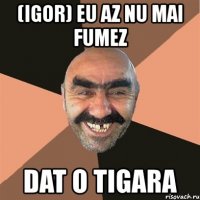 (igor) eu az nu mai fumez dat o tigara