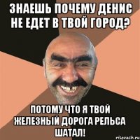 знаешь почему денис не едет в твой город? потому что я твой железный дорога рельса шатал!