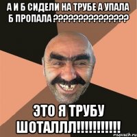 а и б сидели на трубе а упала б пропала ??? это я трубу шоталлл!!!