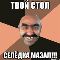 твой стол селёдка мазал!!!