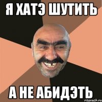 я хатэ шутить а не абидэть