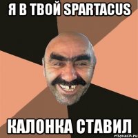 я в твой spartacus калонка ставил