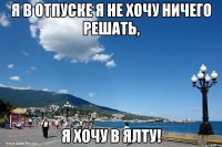 я в отпуске я не хочу ничего решать, я хочу в ялту!