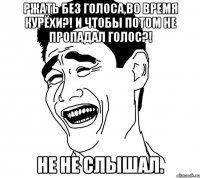 ржать без голоса,во время курёхи?! и чтобы потом не пропадал голос?! не не слышал.