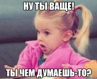 ну ты ваще! ты чем думаешь-то?