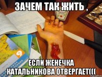 зачем так жить , если женечка катальникова отвергает(((