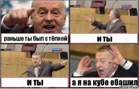 раньше ты был с тёлкой и ты и ты а я на кубе ебашил