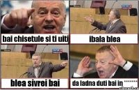 bai chisetule si ti uiti ibala blea blea sivrei bai da ladna duti bai in *******