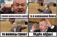 говорю шапку носить нужно то в капюшоне Алиса то волосы греют ЛАдНо лАДно)