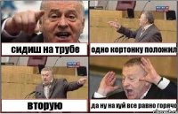 сидиш на трубе одно кортонку положил вторую да ну на хуй все равно горячо