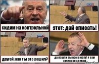 сидим на контрольной этот: дай списать! другой: как ты это решил? да пошли вы все в жопу! я сам ничего не сделал!