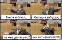 Вчера забухал, Сегодня забухал, Че мне делать-то? КАК ЖИТЬ-ТО БЛЯЯЯ???