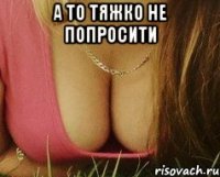 а то тяжко не попросити 