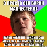 э просто сен барин манчестерде барин кобейтип койдын,сол ушин го.а так жыртып тастар едим баска команда алсан