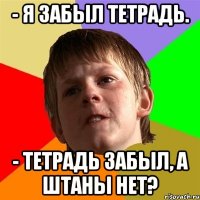 - я забыл тетрадь. - тетрадь забыл, а штаны нет?