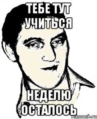 тебе тут учиться неделю осталось