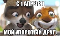 с 1 апреля) мой упоротый друг)