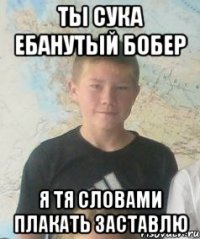 ты сука ебанутый бобер я тя словами плакать заставлю