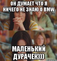 он думает что я ничего не знаю о bmw маленький дурачек)))