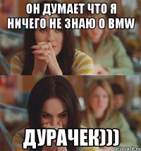 он думает что я ничего не знаю о bmw дурачек)))