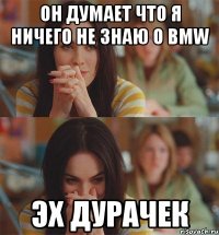 он думает что я ничего не знаю о bmw эх дурачек