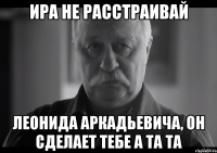 ира не расстраивай леонида аркадьевича, он сделает тебе а та та