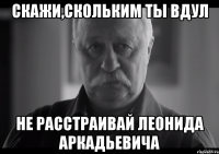 скажи,скольким ты вдул не расстраивай леонида аркадьевича