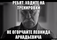 ребят, ходите на тренировки не огорчайте леонида аркадьевича