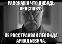 расскажи что нибудь ярославу? не расстраивай леонида аркадьевича.