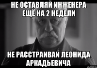 не оставляй инженера ещё на 2 недели не расстраивай леонида аркадьевича