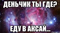 деньчик ты где? еду в аксай...