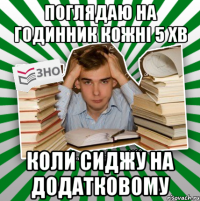 поглядаю на годинник кожні 5 хв коли сиджу на додатковому