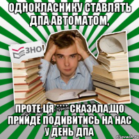 однокласнику ставлять дпа автоматом, проте ця **** сказала,що прийде подивитись на нас у день дпа