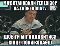 ми встановили телевізор на твою лопату щоб ти міг подивитися кінце, поки копаєш