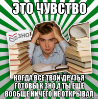 это чувство когда все твои друзья готовы к зно,а ты ещё вообще ничего не открывал