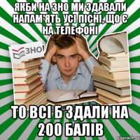 якби на зно ми здавали напам'ять усі пісні, що є на телефоні то всі б здали на 200 балів