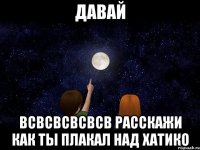 давай всвсвсвсвсв расскажи как ты плакал над хатико