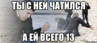 ты с ней чатился а ей всего 13