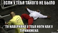 если у тебя такого не было то наверняка у тебя ноги как у турникмена