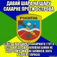 давай шара на шару сахарне проти острова стоїть така шара з сахарного і тут з острова іде два чоловіка бійки не буде чому? ми вас боїмося. кого андрея і тараса)