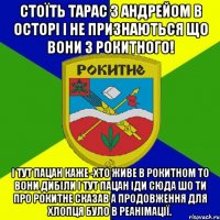 стоїть тарас з андрейом в осторі і не признаються що вони з рокитного! і тут пацан каже -хто живе в рокитном то вони дибіли і тут пацан іди сюда шо ти про рокитне сказав а продовження для хлопця було в реанімації.