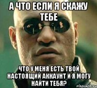 а что если я скажу тебе что у меня есть твой настоящий аккаунт и я могу найти тебя?