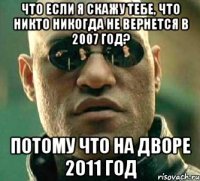 что если я скажу тебе, что никто никогда не вернется в 2007 год? потому что на дворе 2011 год